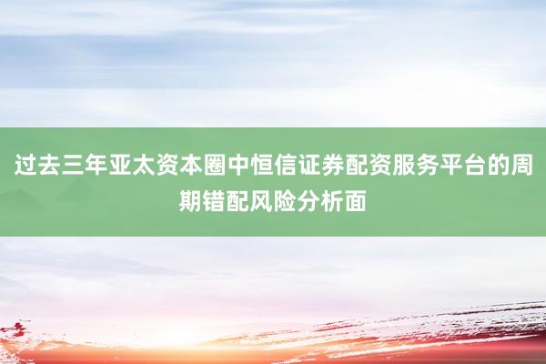 过去三年亚太资本圈中恒信证券配资服务平台的周期错配风险分析面