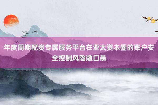 年度周期配资专属服务平台在亚太资本圈的账户安全控制风险敞口暴