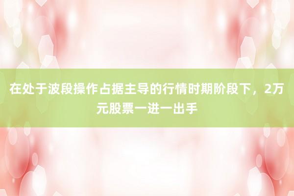 在处于波段操作占据主导的行情时期阶段下，2万元股票一进一出手