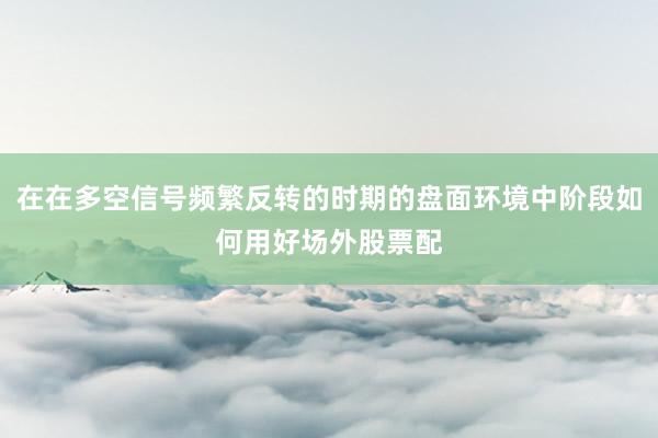 在在多空信号频繁反转的时期的盘面环境中阶段如何用好场外股票配