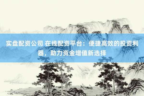实盘配资公司 在线配资平台：便捷高效的投资利器，助力资金增值新选择