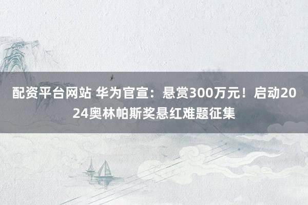 配资平台网站 华为官宣：悬赏300万元！启动2024奥林帕斯奖悬红难题征集