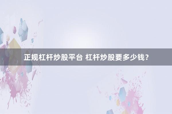 正规杠杆炒股平台 杠杆炒股要多少钱？