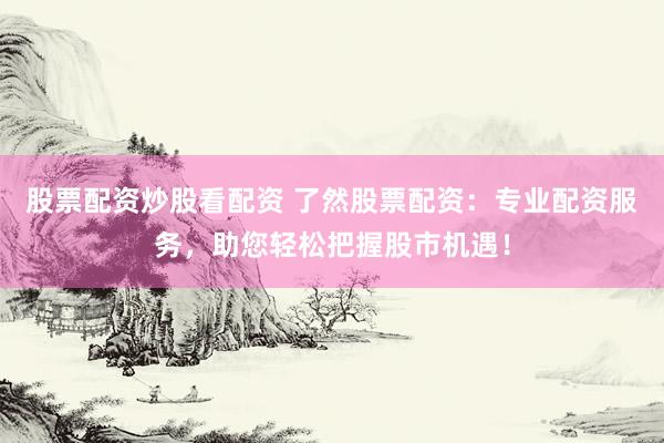 股票配资炒股看配资 了然股票配资：专业配资服务，助您轻松把握股市机遇！