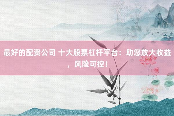 最好的配资公司 十大股票杠杆平台：助您放大收益，风险可控！