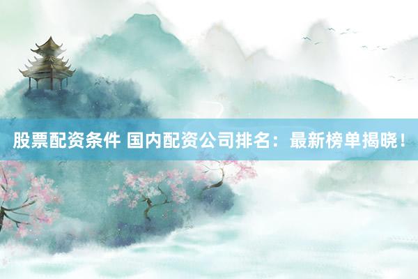 股票配资条件 国内配资公司排名：最新榜单揭晓！