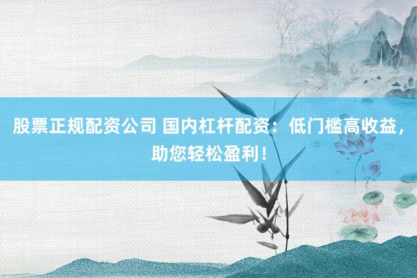 股票正规配资公司 国内杠杆配资：低门槛高收益，助您轻松盈利！