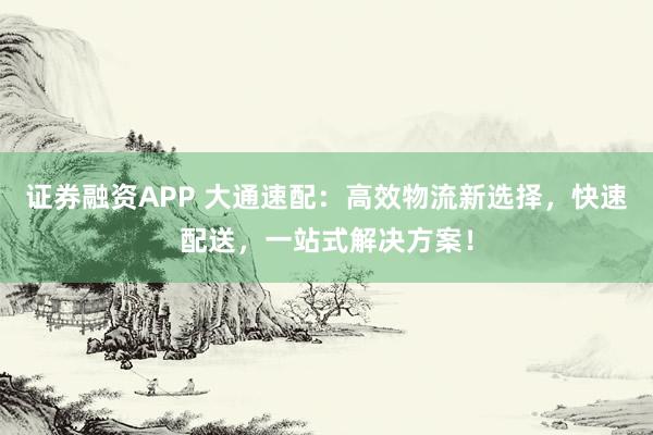 证券融资APP 大通速配：高效物流新选择，快速配送，一站式解决方案！