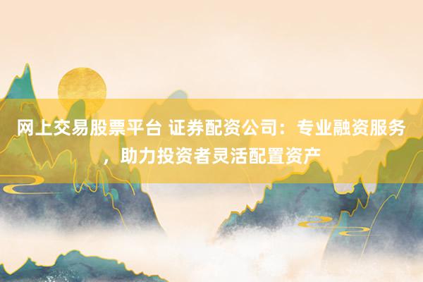 网上交易股票平台 证券配资公司：专业融资服务，助力投资者灵活配置资产
