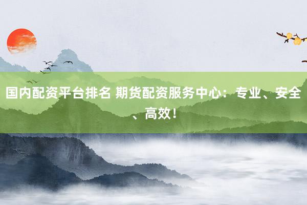 国内配资平台排名 期货配资服务中心：专业、安全、高效！