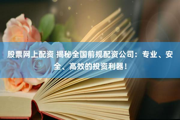 股票网上配资 揭秘全国前规配资公司：专业、安全、高效的投资利器！