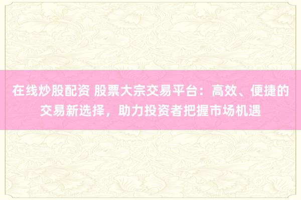 在线炒股配资 股票大宗交易平台：高效、便捷的交易新选择，助力投资者把握市场机遇