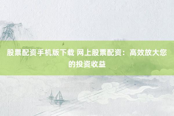 股票配资手机版下载 网上股票配资：高效放大您的投资收益