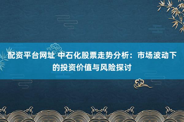 配资平台网址 中石化股票走势分析：市场波动下的投资价值与风险探讨