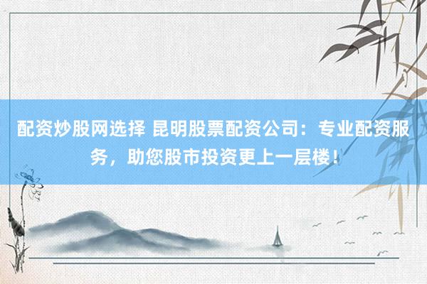配资炒股网选择 昆明股票配资公司：专业配资服务，助您股市投资更上一层楼！