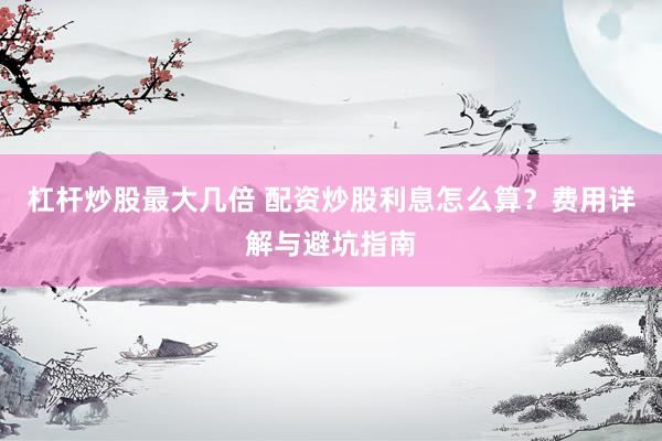 杠杆炒股最大几倍 配资炒股利息怎么算？费用详解与避坑指南
