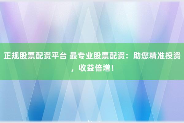 正规股票配资平台 最专业股票配资：助您精准投资，收益倍增！