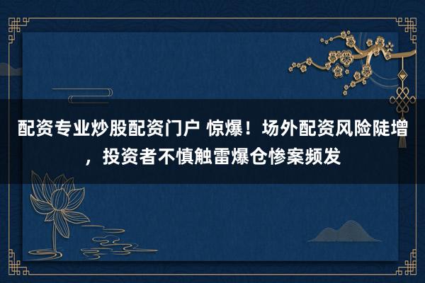 配资专业炒股配资门户 惊爆！场外配资风险陡增，投资者不慎触雷爆仓惨案频发