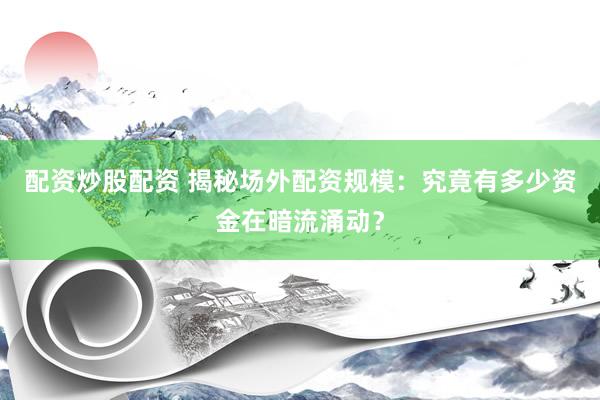 配资炒股配资 揭秘场外配资规模：究竟有多少资金在暗流涌动？