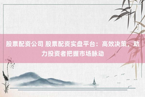 股票配资公司 股票配资实盘平台：高效决策，助力投资者把握市场脉动