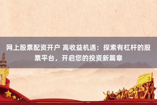 网上股票配资开户 高收益机遇：探索有杠杆的股票平台，开启您的投资新篇章