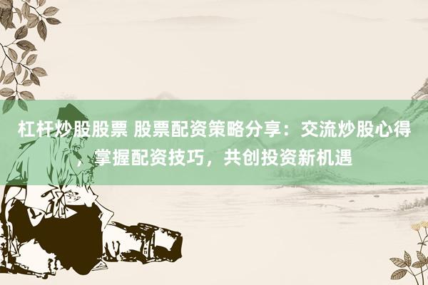 杠杆炒股股票 股票配资策略分享：交流炒股心得，掌握配资技巧，共创投资新机遇