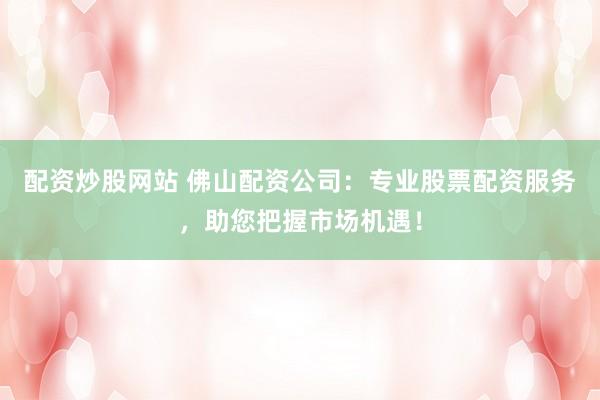 配资炒股网站 佛山配资公司：专业股票配资服务，助您把握市场机遇！