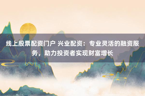 线上股票配资门户 兴业配资：专业灵活的融资服务，助力投资者实现财富增长