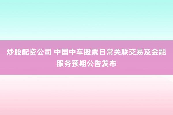 炒股配资公司 中国中车股票日常关联交易及金融服务预期公告发布