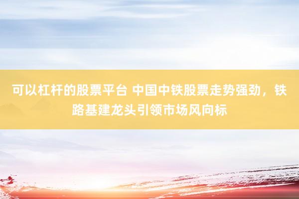 可以杠杆的股票平台 中国中铁股票走势强劲，铁路基建龙头引领市场风向标