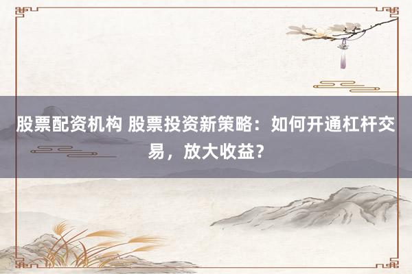 股票配资机构 股票投资新策略：如何开通杠杆交易，放大收益？