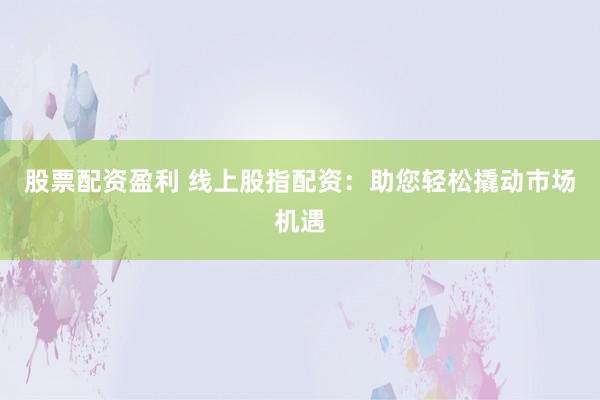 股票配资盈利 线上股指配资：助您轻松撬动市场机遇