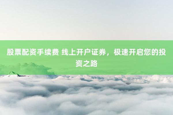 股票配资手续费 线上开户证券，极速开启您的投资之路
