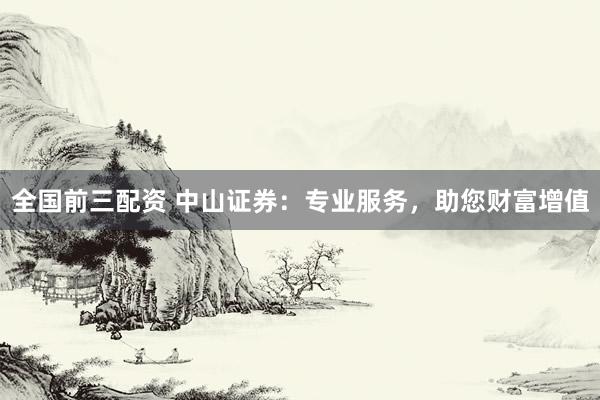全国前三配资 中山证券：专业服务，助您财富增值