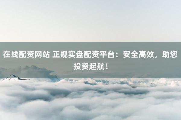 在线配资网站 正规实盘配资平台：安全高效，助您投资起航！