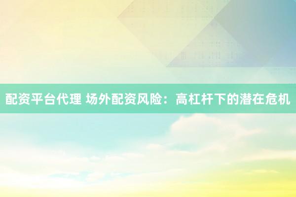 配资平台代理 场外配资风险：高杠杆下的潜在危机