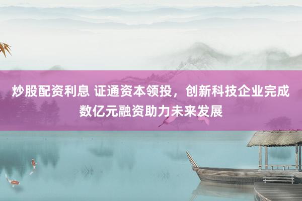 炒股配资利息 证通资本领投，创新科技企业完成数亿元融资助力未来发展