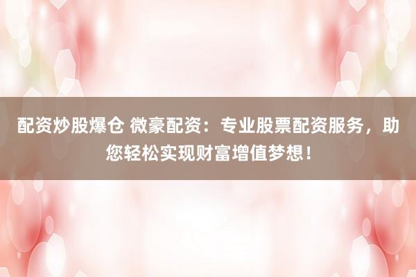 配资炒股爆仓 微豪配资：专业股票配资服务，助您轻松实现财富增值梦想！